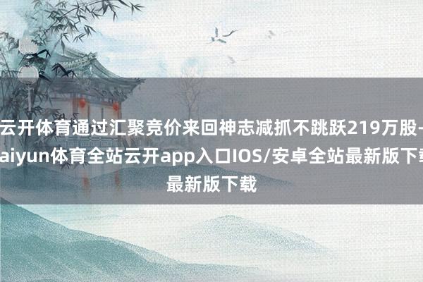 云开体育通过汇聚竞价来回神志减抓不跳跃219万股-kaiyun体育全站云开app入口IOS/安卓全站最新版下载