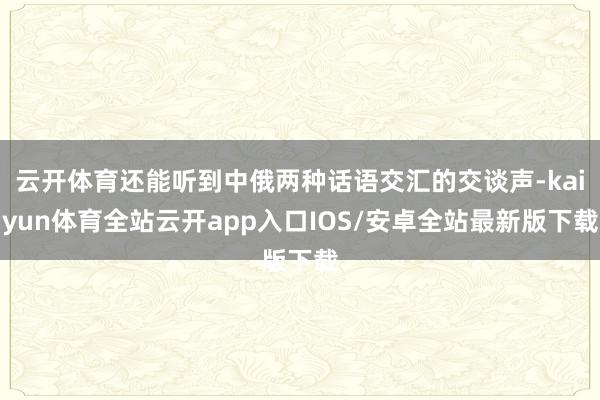 云开体育还能听到中俄两种话语交汇的交谈声-kaiyun体育全站云开app入口IOS/安卓全站最新版下载