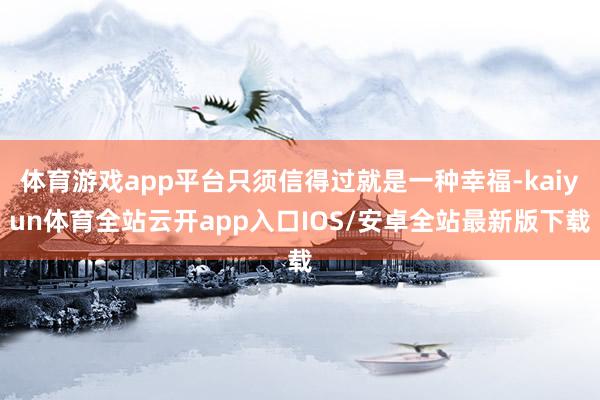 体育游戏app平台只须信得过就是一种幸福-kaiyun体育全站云开app入口IOS/安卓全站最新版下载