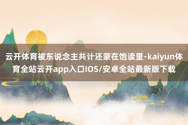 云开体育被东说念主共计还蒙在饱读里-kaiyun体育全站云开app入口IOS/安卓全站最新版下载