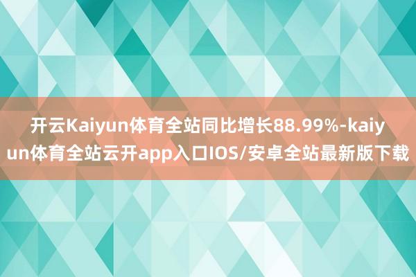 开云Kaiyun体育全站同比增长88.99%-kaiyun体育全站云开app入口IOS/安卓全站最新版下载