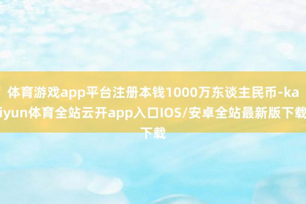 体育游戏app平台注册本钱1000万东谈主民币-kaiyun体育全站云开app入口IOS/安卓全站最新版下载