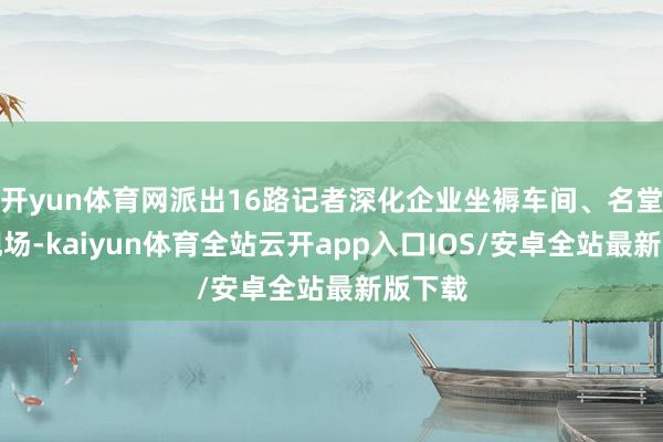 开yun体育网派出16路记者深化企业坐褥车间、名堂开发现场-kaiyun体育全站云开app入口IOS/安卓全站最新版下载