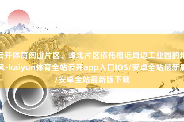云开体育阅山片区、峰北片区依托相近周边工业园的地域上风-kaiyun体育全站云开app入口IOS/安卓全站最新版下载