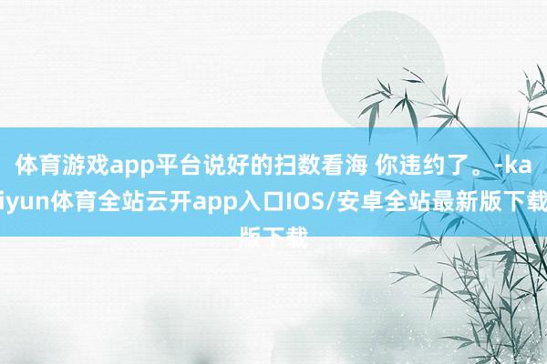 体育游戏app平台说好的扫数看海 你违约了。-kaiyun体育全站云开app入口IOS/安卓全站最新版下载