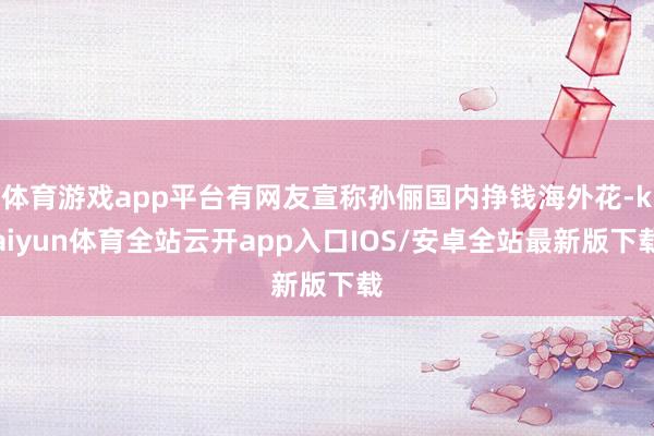 体育游戏app平台有网友宣称孙俪国内挣钱海外花-kaiyun体育全站云开app入口IOS/安卓全站最新版下载
