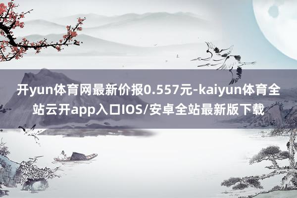 开yun体育网最新价报0.557元-kaiyun体育全站云开app入口IOS/安卓全站最新版下载