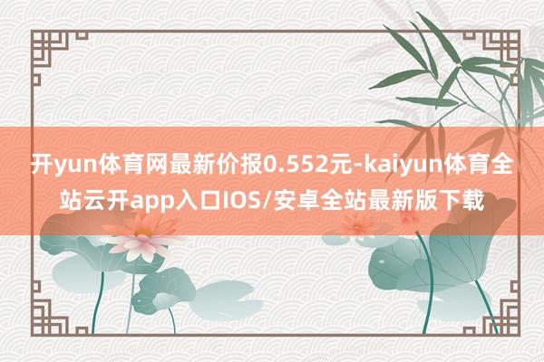 开yun体育网最新价报0.552元-kaiyun体育全站云开app入口IOS/安卓全站最新版下载