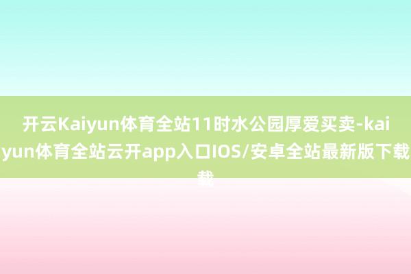 开云Kaiyun体育全站11时水公园厚爱买卖-kaiyun体育全站云开app入口IOS/安卓全站最新版下载