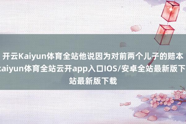 开云Kaiyun体育全站他说因为对前两个儿子的赔本-kaiyun体育全站云开app入口IOS/安卓全站最新版下载
