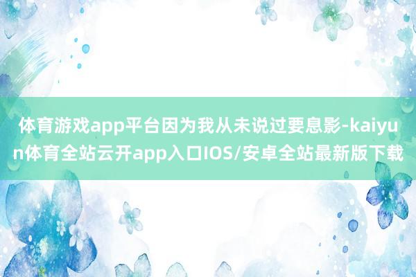 体育游戏app平台因为我从未说过要息影-kaiyun体育全站云开app入口IOS/安卓全站最新版下载