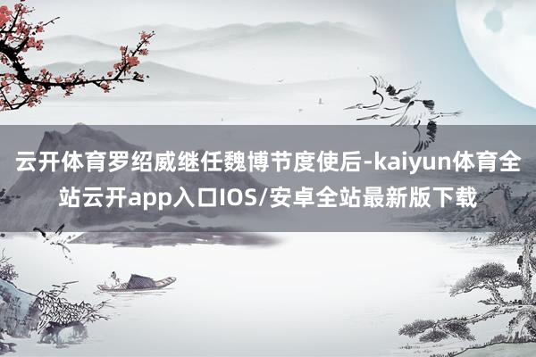 云开体育罗绍威继任魏博节度使后-kaiyun体育全站云开app入口IOS/安卓全站最新版下载