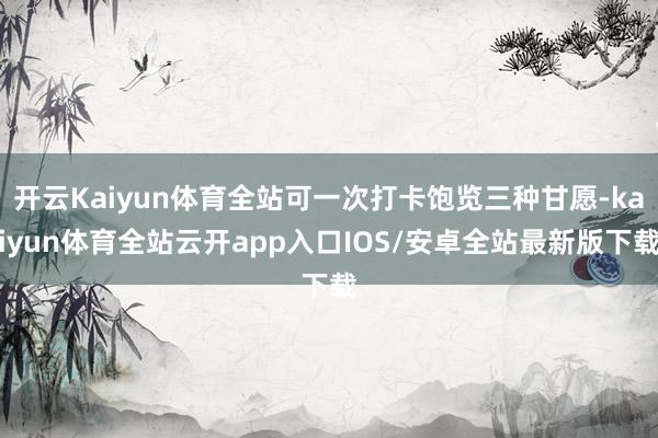 开云Kaiyun体育全站可一次打卡饱览三种甘愿-kaiyun体育全站云开app入口IOS/安卓全站最新版下载
