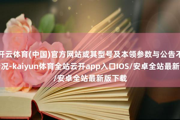 开云体育(中国)官方网站或其型号及本领参数与公告不符的情况-kaiyun体育全站云开app入口IOS/安卓全站最新版下载