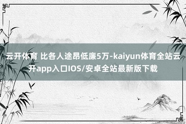 云开体育 比各人途昂低廉5万-kaiyun体育全站云开app入口IOS/安卓全站最新版下载