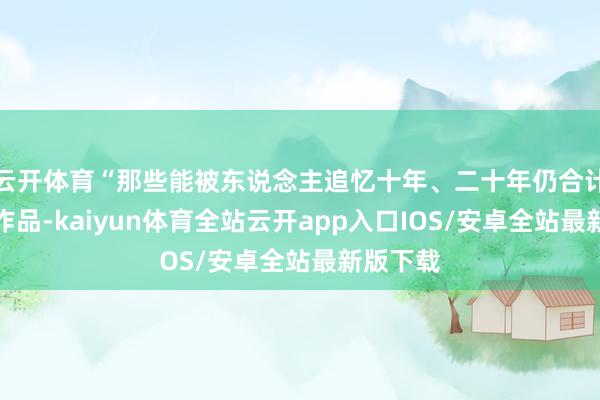 云开体育“那些能被东说念主追忆十年、二十年仍合计伟大的作品-kaiyun体育全站云开app入口IOS/安卓全站最新版下载