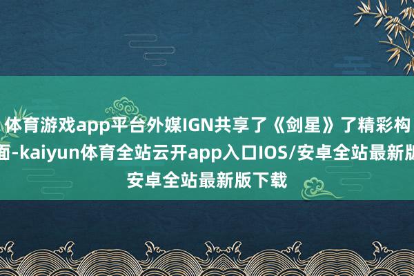 体育游戏app平台外媒IGN共享了《剑星》了精彩构兵画面-kaiyun体育全站云开app入口IOS/安卓全站最新版下载