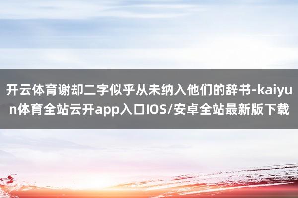 开云体育谢却二字似乎从未纳入他们的辞书-kaiyun体育全站云开app入口IOS/安卓全站最新版下载