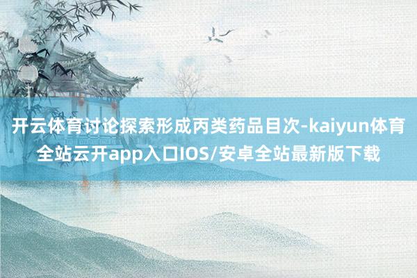 开云体育讨论探索形成丙类药品目次-kaiyun体育全站云开app入口IOS/安卓全站最新版下载
