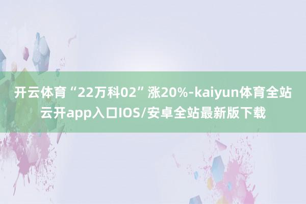 开云体育“22万科02”涨20%-kaiyun体育全站云开app入口IOS/安卓全站最新版下载