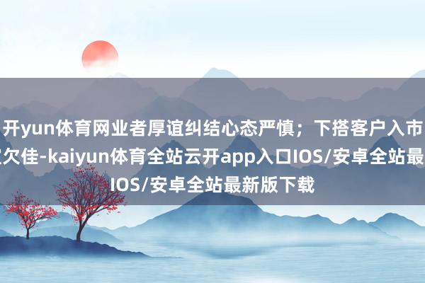 开yun体育网业者厚谊纠结心态严慎；下搭客户入市采买厚谊欠佳-kaiyun体育全站云开app入口IOS/安卓全站最新版下载