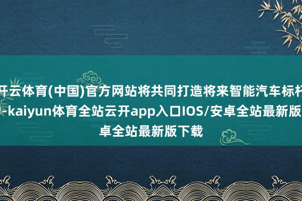 开云体育(中国)官方网站将共同打造将来智能汽车标杆产物-kaiyun体育全站云开app入口IOS/安卓全站最新版下载