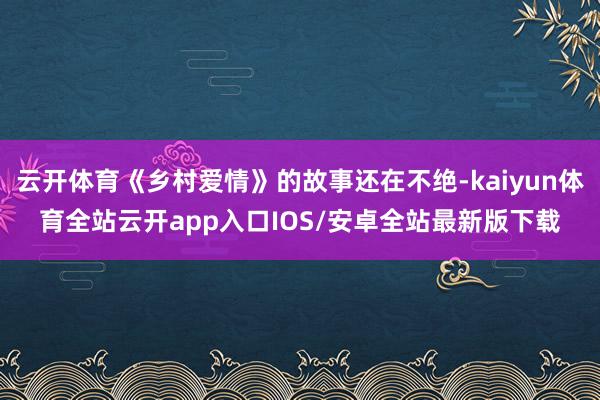 云开体育《乡村爱情》的故事还在不绝-kaiyun体育全站云开app入口IOS/安卓全站最新版下载