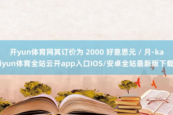开yun体育网其订价为 2000 好意思元 / 月-kaiyun体育全站云开app入口IOS/安卓全站最新版下载