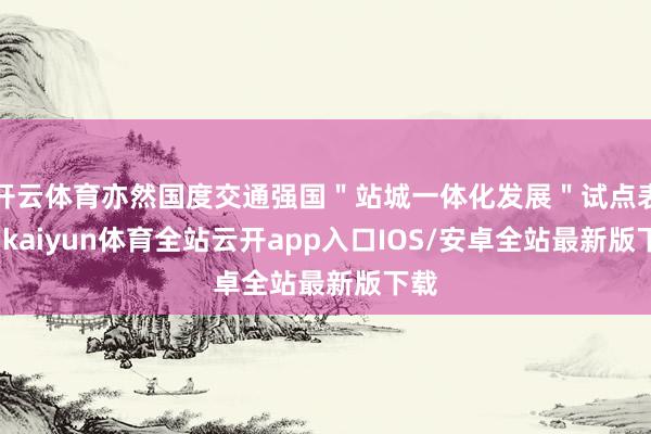 开云体育亦然国度交通强国＂站城一体化发展＂试点表情-kaiyun体育全站云开app入口IOS/安卓全站最新版下载