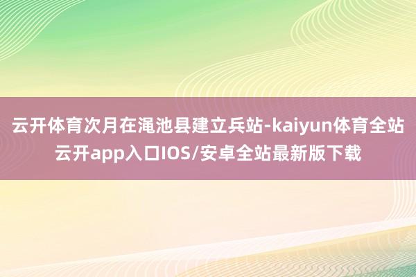 云开体育次月在渑池县建立兵站-kaiyun体育全站云开app入口IOS/安卓全站最新版下载