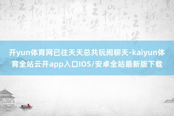 开yun体育网已往天天总共玩闹聊天-kaiyun体育全站云开app入口IOS/安卓全站最新版下载