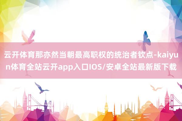 云开体育那亦然当朝最高职权的统治者钦点-kaiyun体育全站云开app入口IOS/安卓全站最新版下载