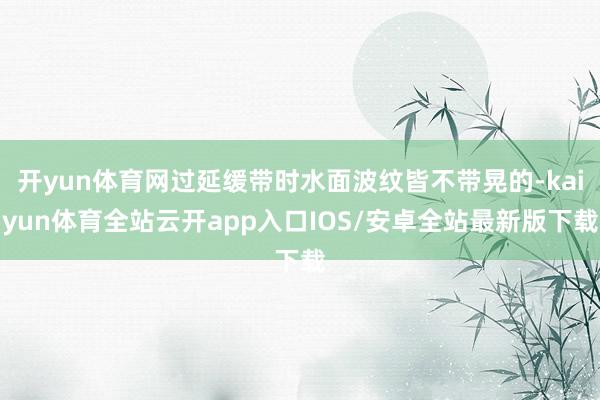 开yun体育网过延缓带时水面波纹皆不带晃的-kaiyun体育全站云开app入口IOS/安卓全站最新版下载
