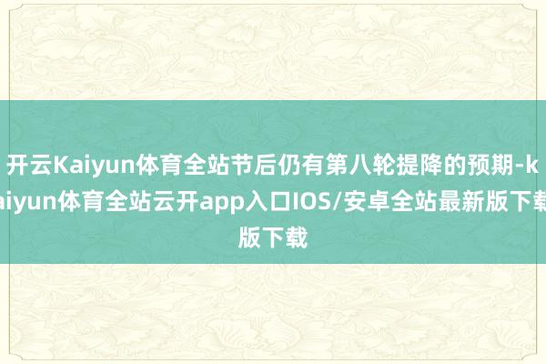 开云Kaiyun体育全站节后仍有第八轮提降的预期-kaiyun体育全站云开app入口IOS/安卓全站最新版下载