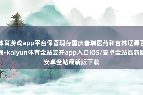 体育游戏app平台保留现存重庆春瑞医药和吉林辽源百康公司-kaiyun体育全站云开app入口IOS/安卓全站最新版下载