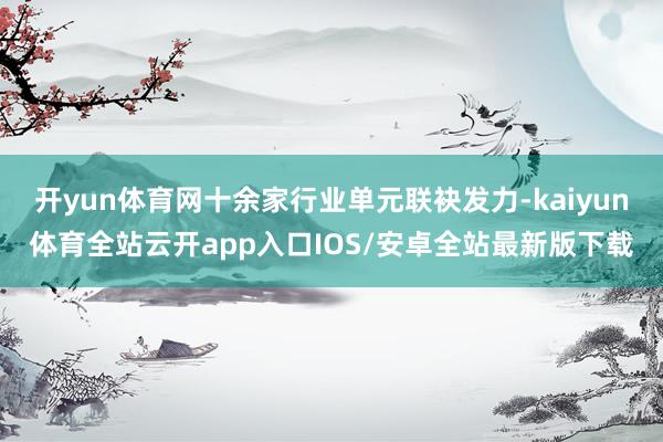 开yun体育网十余家行业单元联袂发力-kaiyun体育全站云开app入口IOS/安卓全站最新版下载