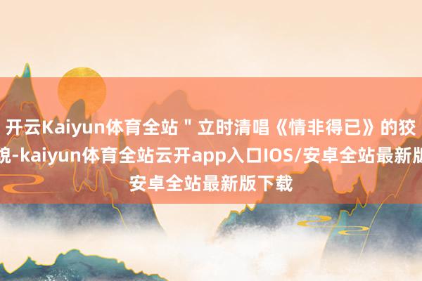 开云Kaiyun体育全站＂立时清唱《情非得已》的狡诈样貌-kaiyun体育全站云开app入口IOS/安卓全站最新版下载