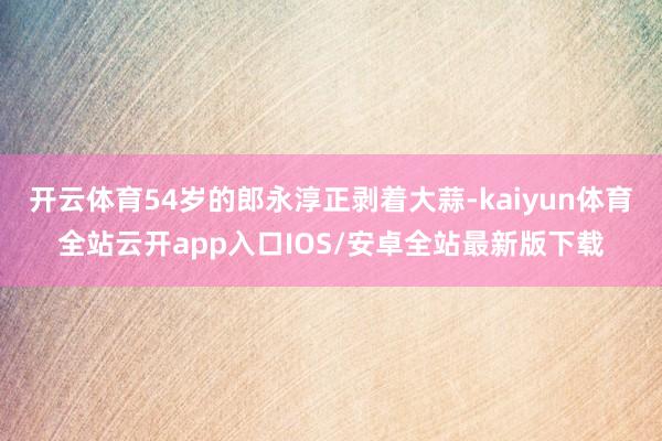 开云体育54岁的郎永淳正剥着大蒜-kaiyun体育全站云开app入口IOS/安卓全站最新版下载