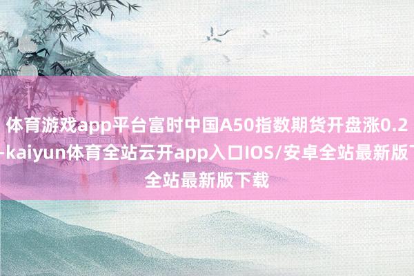 体育游戏app平台富时中国A50指数期货开盘涨0.25%-kaiyun体育全站云开app入口IOS/安卓全站最新版下载