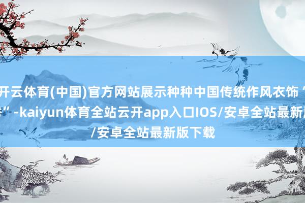 开云体育(中国)官方网站展示种种中国传统作风衣饰“角色秀”-kaiyun体育全站云开app入口IOS/安卓全站最新版下载