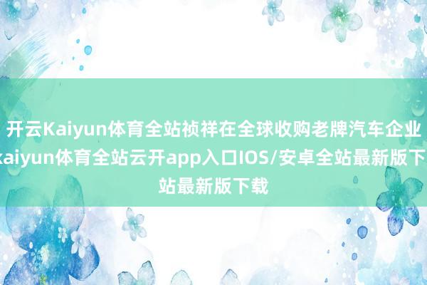 开云Kaiyun体育全站祯祥在全球收购老牌汽车企业-kaiyun体育全站云开app入口IOS/安卓全站最新版下载
