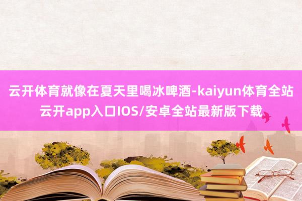 云开体育就像在夏天里喝冰啤酒-kaiyun体育全站云开app入口IOS/安卓全站最新版下载