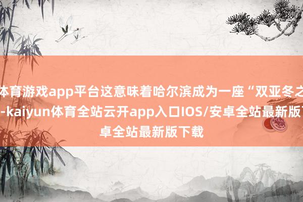 体育游戏app平台这意味着哈尔滨成为一座“双亚冬之城”-kaiyun体育全站云开app入口IOS/安卓全站最新版下载