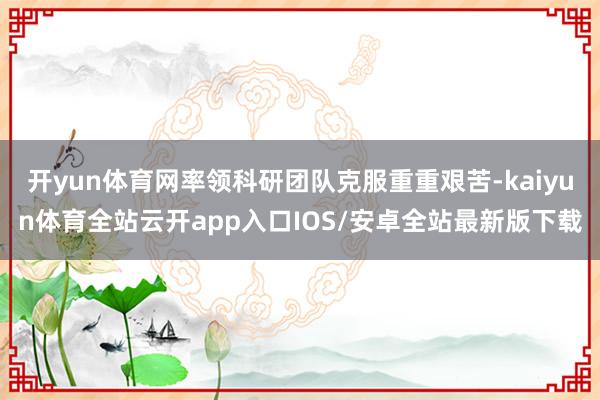 开yun体育网率领科研团队克服重重艰苦-kaiyun体育全站云开app入口IOS/安卓全站最新版下载