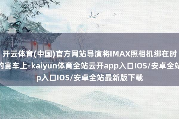 开云体育(中国)官方网站导演将IMAX照相机绑在时速300公里的赛车上-kaiyun体育全站云开app入口IOS/安卓全站最新版下载