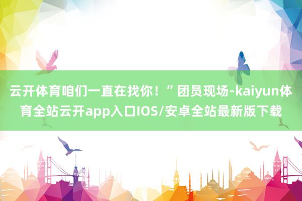 云开体育咱们一直在找你！”团员现场-kaiyun体育全站云开app入口IOS/安卓全站最新版下载