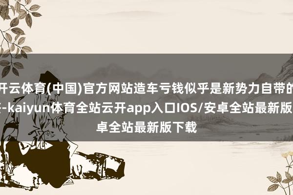 开云体育(中国)官方网站造车亏钱似乎是新势力自带的标签-kaiyun体育全站云开app入口IOS/安卓全站最新版下载
