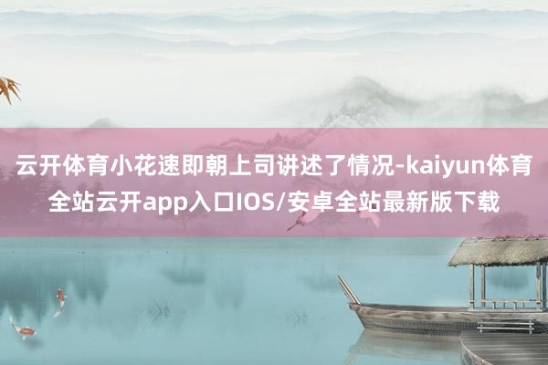 云开体育小花速即朝上司讲述了情况-kaiyun体育全站云开app入口IOS/安卓全站最新版下载