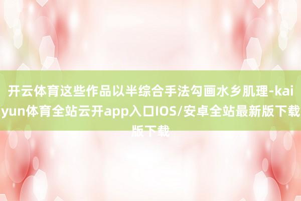 开云体育这些作品以半综合手法勾画水乡肌理-kaiyun体育全站云开app入口IOS/安卓全站最新版下载