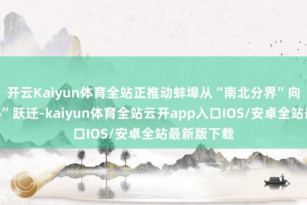 开云Kaiyun体育全站正推动蚌埠从“南北分界”向“发展核心”跃迁-kaiyun体育全站云开app入口IOS/安卓全站最新版下载
